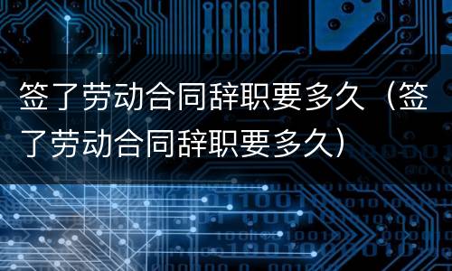 签了劳动合同辞职要多久（签了劳动合同辞职要多久）