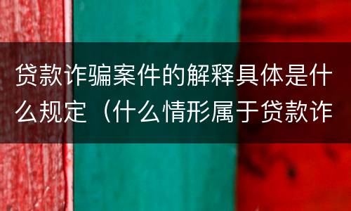 贷款诈骗案件的解释具体是什么规定（什么情形属于贷款诈骗罪）