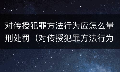 对传授犯罪方法行为应怎么量刑处罚（对传授犯罪方法行为应怎么量刑处罚）