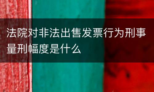 法院对非法出售发票行为刑事量刑幅度是什么