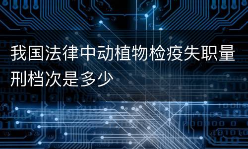 我国法律中动植物检疫失职量刑档次是多少
