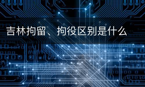 吉林拘留、拘役区别是什么