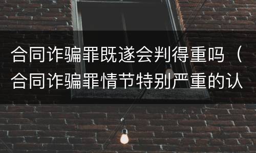 合同诈骗罪既遂会判得重吗（合同诈骗罪情节特别严重的认定）
