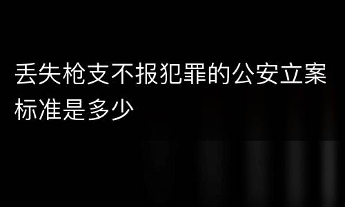 丢失枪支不报犯罪的公安立案标准是多少
