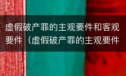 虚假破产罪的主观要件和客观要件（虚假破产罪的主观要件和客观要件的区别）