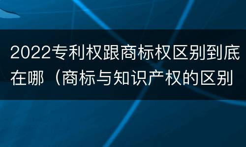 2022专利权跟商标权区别到底在哪（商标与知识产权的区别）