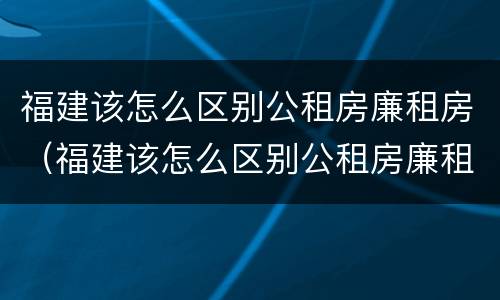 福建该怎么区别公租房廉租房（福建该怎么区别公租房廉租房和住宅）
