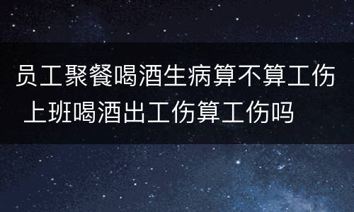 员工聚餐喝酒生病算不算工伤 上班喝酒出工伤算工伤吗