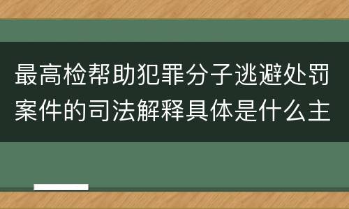 最高检帮助犯罪分子逃避处罚案件的司法解释具体是什么主要规定