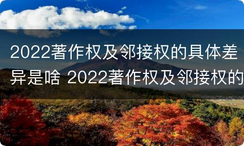 2022著作权及邻接权的具体差异是啥 2022著作权及邻接权的具体差异是啥