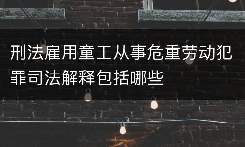 刑法雇用童工从事危重劳动犯罪司法解释包括哪些