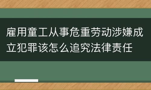 雇用童工从事危重劳动涉嫌成立犯罪该怎么追究法律责任