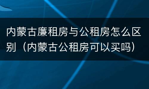 内蒙古廉租房与公租房怎么区别（内蒙古公租房可以买吗）