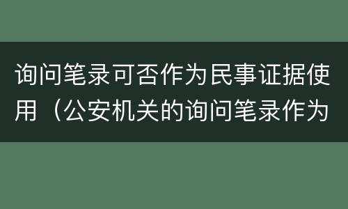询问笔录可否作为民事证据使用（公安机关的询问笔录作为民事证据使用）