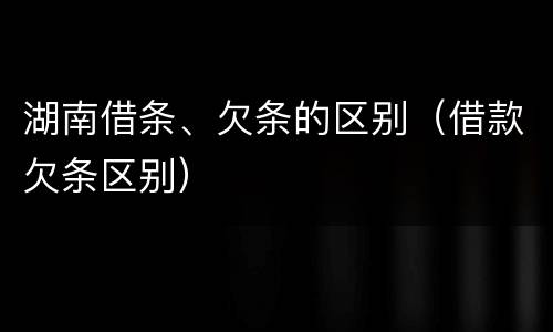 湖南借条、欠条的区别（借款欠条区别）