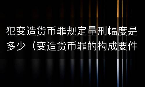 犯变造货币罪规定量刑幅度是多少（变造货币罪的构成要件）