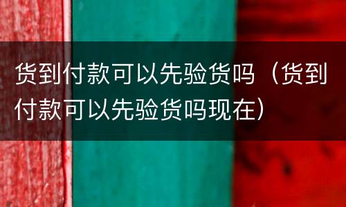货到付款可以先验货吗（货到付款可以先验货吗现在）