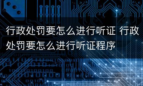 行政处罚要怎么进行听证 行政处罚要怎么进行听证程序