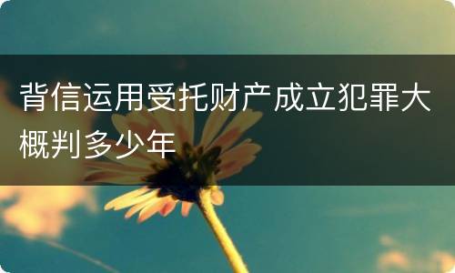 背信运用受托财产成立犯罪大概判多少年