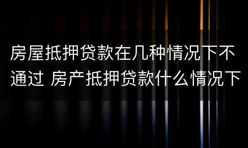 房屋抵押贷款在几种情况下不通过 房产抵押贷款什么情况下贷不到款