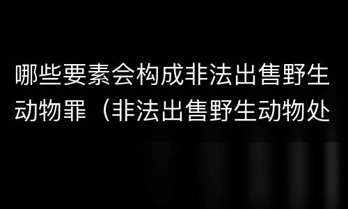 哪些要素会构成非法出售野生动物罪（非法出售野生动物处罚）
