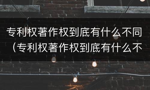 专利权著作权到底有什么不同（专利权著作权到底有什么不同之处）