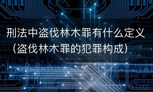 刑法中盗伐林木罪有什么定义（盗伐林木罪的犯罪构成）