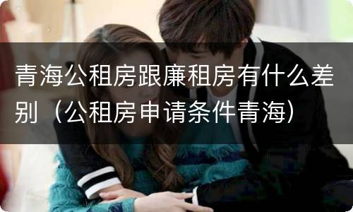 青海公租房跟廉租房有什么差别（公租房申请条件青海）