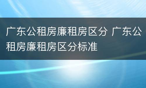 广东公租房廉租房区分 广东公租房廉租房区分标准