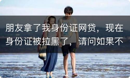 朋友拿了我身份证网贷，现在身份证被拉黑了，请问如果不还钱身份证还能用吗