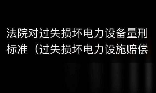 法院对过失损坏电力设备量刑标准（过失损坏电力设施赔偿标准）