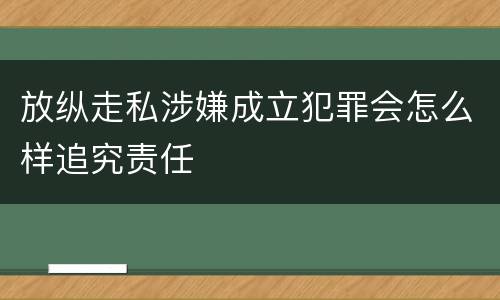 放纵走私涉嫌成立犯罪会怎么样追究责任