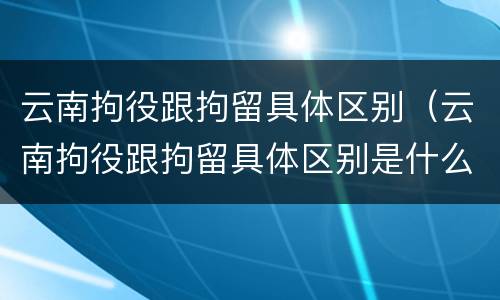 云南拘役跟拘留具体区别（云南拘役跟拘留具体区别是什么）