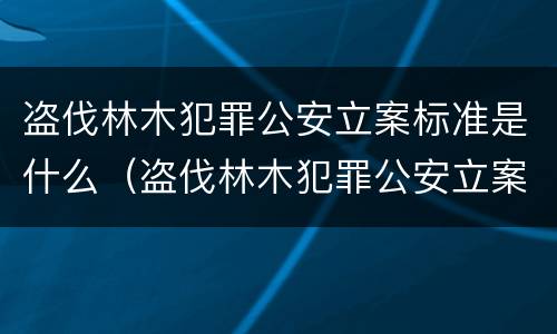 盗伐林木犯罪公安立案标准是什么（盗伐林木犯罪公安立案标准是什么意思）