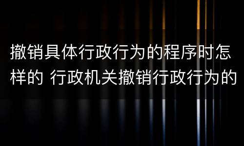 撤销具体行政行为的程序时怎样的 行政机关撤销行政行为的程序