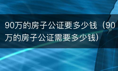 90万的房子公证要多少钱（90万的房子公证需要多少钱）