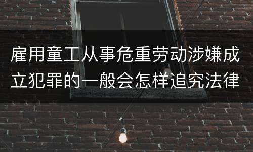 雇用童工从事危重劳动涉嫌成立犯罪的一般会怎样追究法律责任