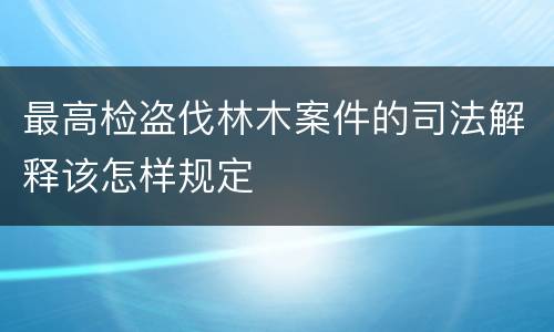 最高检盗伐林木案件的司法解释该怎样规定