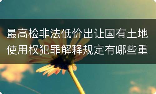 最高检非法低价出让国有土地使用权犯罪解释规定有哪些重要内容