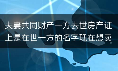 夫妻共同财产一方去世房产证上是在世一方的名字现在想卖房怎么做