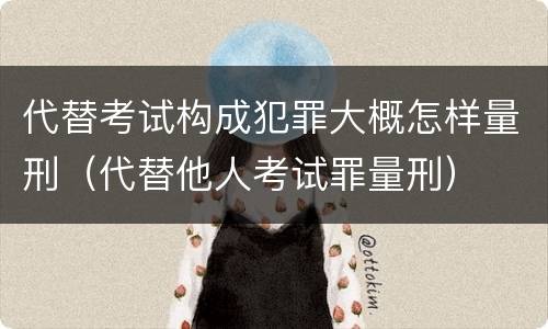 代替考试构成犯罪大概怎样量刑（代替他人考试罪量刑）
