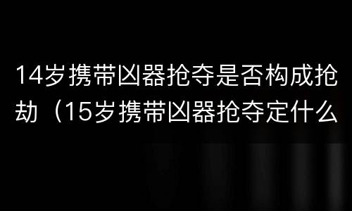 14岁携带凶器抢夺是否构成抢劫（15岁携带凶器抢夺定什么罪）