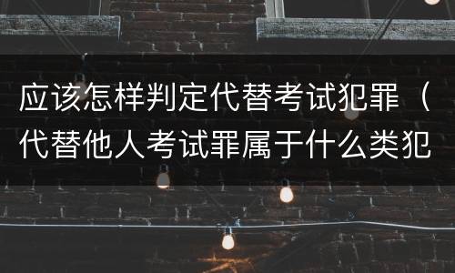 应该怎样判定代替考试犯罪（代替他人考试罪属于什么类犯罪）