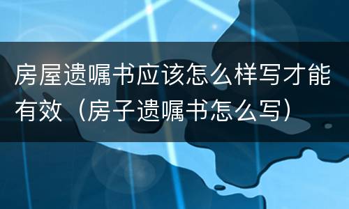 房屋遗嘱书应该怎么样写才能有效（房子遗嘱书怎么写）