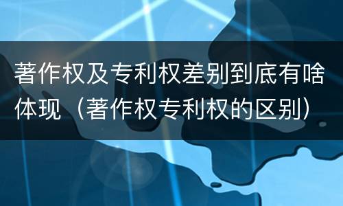 著作权及专利权差别到底有啥体现（著作权专利权的区别）
