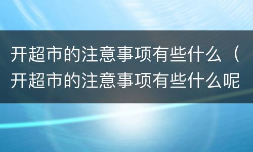开超市的注意事项有些什么（开超市的注意事项有些什么呢）