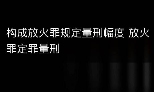 构成放火罪规定量刑幅度 放火罪定罪量刑