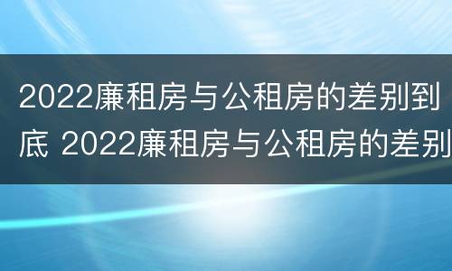 2022廉租房与公租房的差别到底 2022廉租房与公租房的差别到底有多大