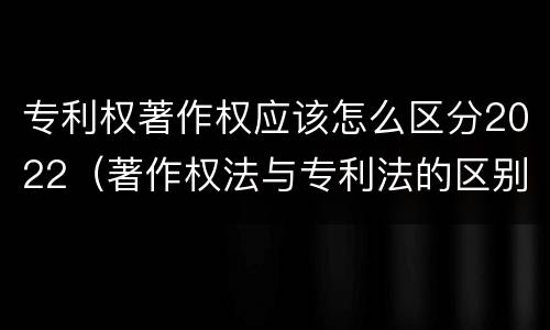 专利权著作权应该怎么区分2022（著作权法与专利法的区别）