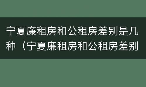 宁夏廉租房和公租房差别是几种（宁夏廉租房和公租房差别是几种情况）